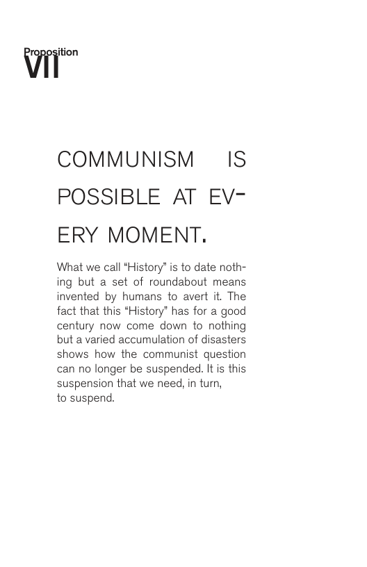 COMMUNISM IS POSSIBLE AT EV- ERY MOMENT. What we call *History” is to date noth- ing but a set of roundabout means invented by humans to avert it. The fact that this *History” has for a good century now come down to nothing but a varied accumulation of disasters shows how the communist question can no longer be suspended. It is this suspension that we need, in turn, to suspend.